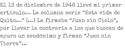 El 13 de diciembre de 1948 llevé mi primer artículo… La columna sería “Esta vida de Quito…” […] La firmaba “Juan sin Cielo”, por llevar la contraria a los que buscan de apuro un seudónimo y firman “Juan sin Tierra”…